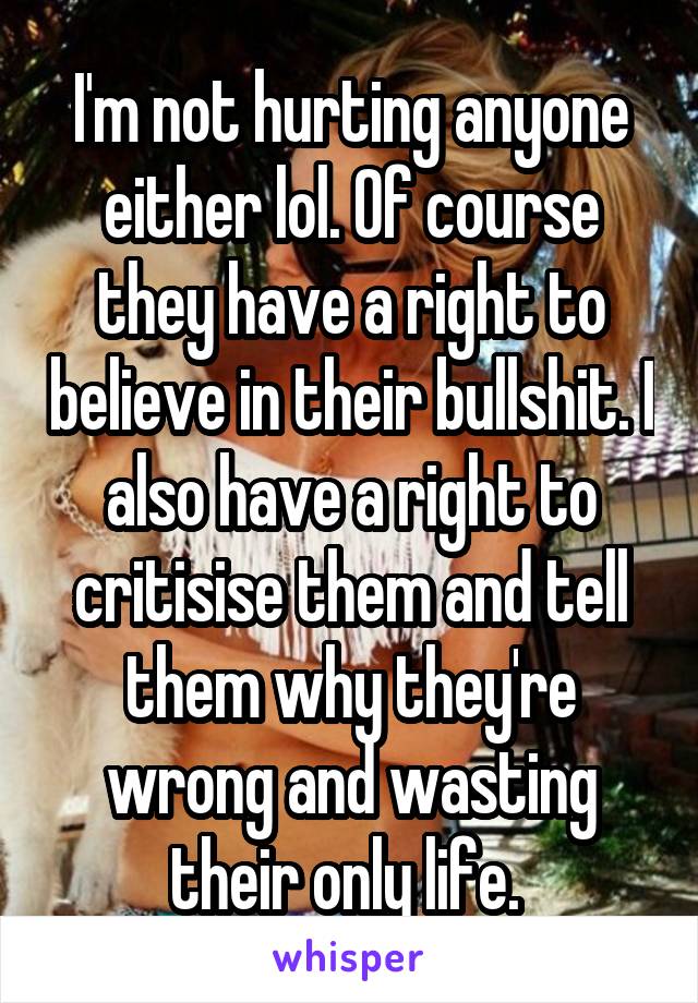 I'm not hurting anyone either lol. Of course they have a right to believe in their bullshit. I also have a right to critisise them and tell them why they're wrong and wasting their only life. 