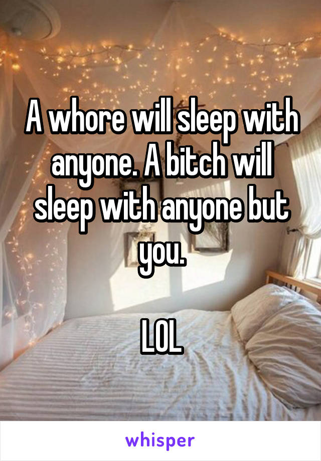 A whore will sleep with anyone. A bitch will sleep with anyone but you.

LOL