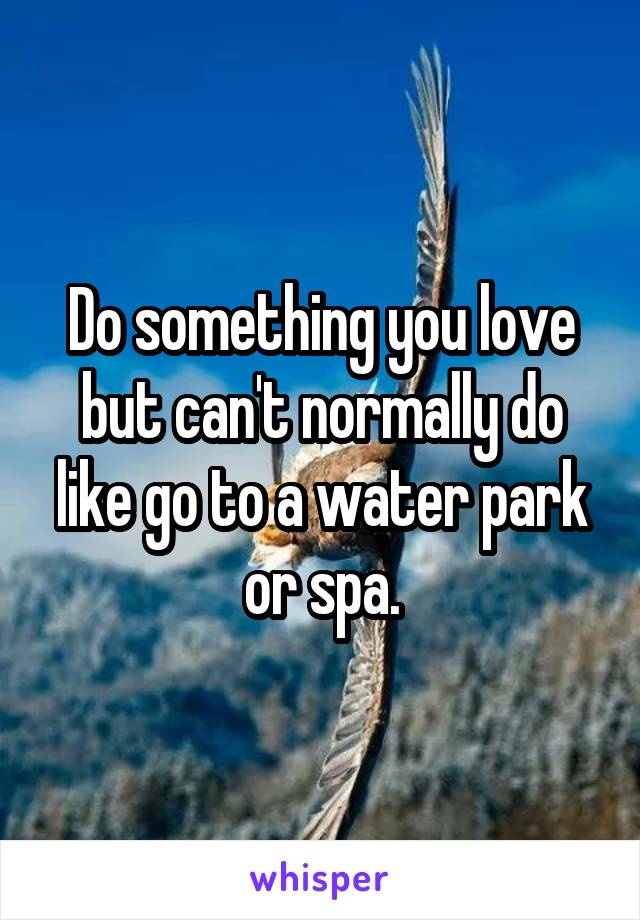 Do something you love but can't normally do like go to a water park or spa.