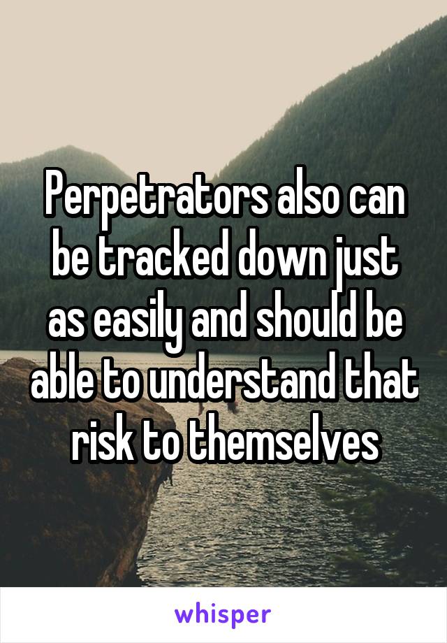 Perpetrators also can be tracked down just as easily and should be able to understand that risk to themselves