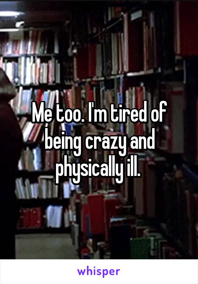 Me too. I'm tired of being crazy and physically ill. 