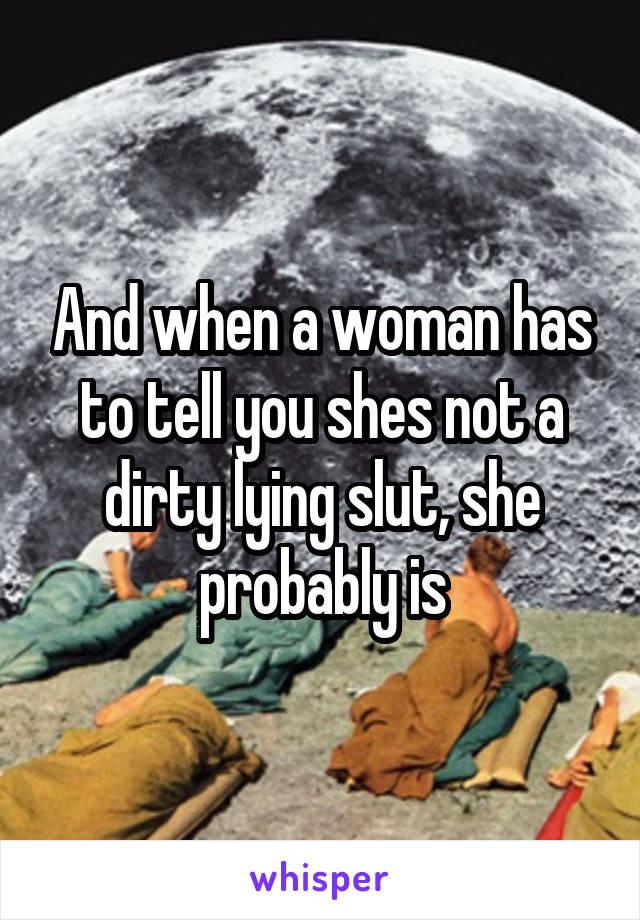 And when a woman has to tell you shes not a dirty lying slut, she probably is