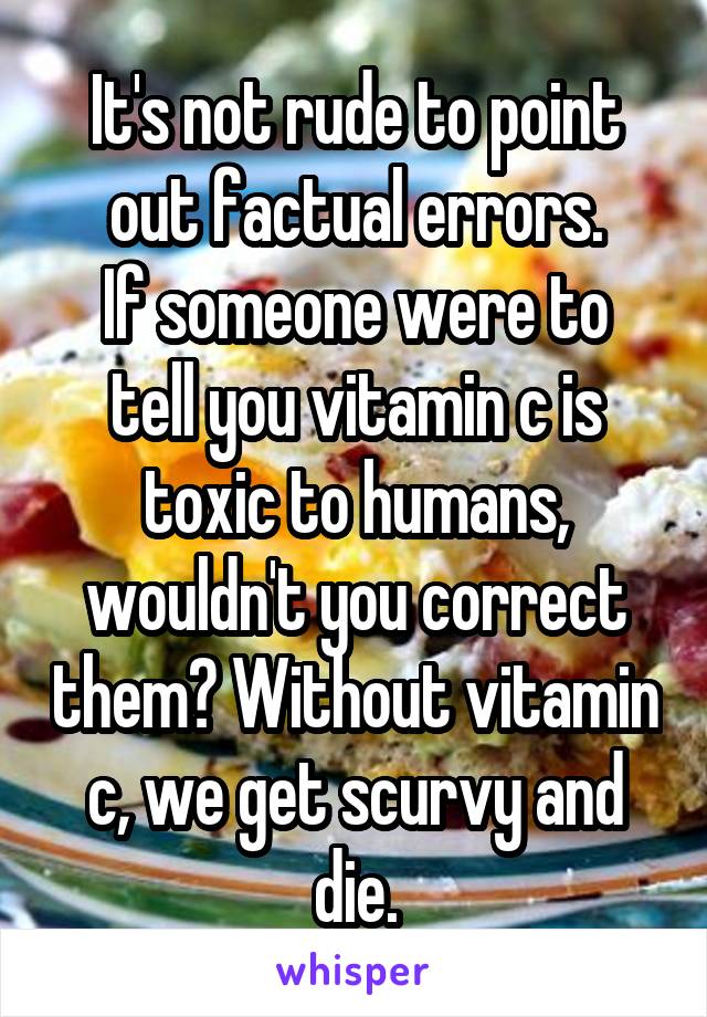 It's not rude to point out factual errors.
If someone were to tell you vitamin c is toxic to humans, wouldn't you correct them? Without vitamin c, we get scurvy and die.