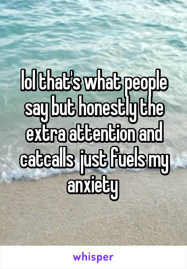 lol that's what people say but honestly the extra attention and catcalls  just fuels my anxiety 