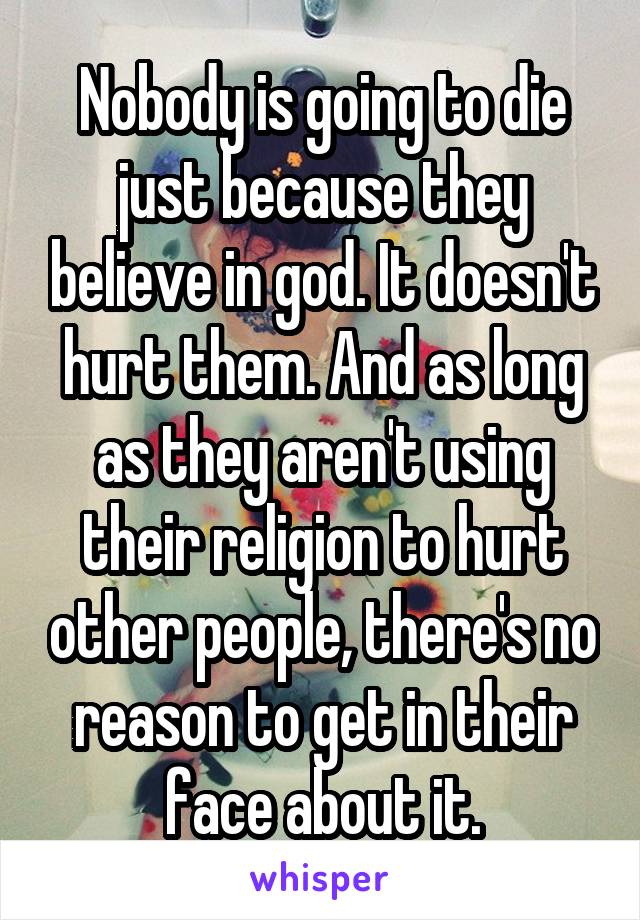 Nobody is going to die just because they believe in god. It doesn't hurt them. And as long as they aren't using their religion to hurt other people, there's no reason to get in their face about it.