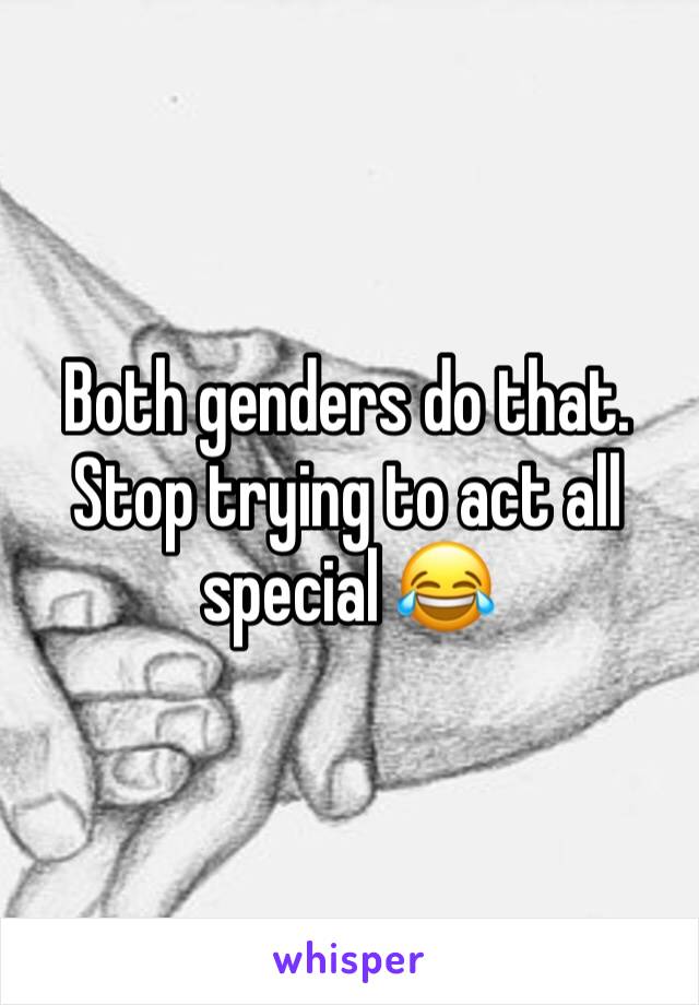 Both genders do that. Stop trying to act all special 😂