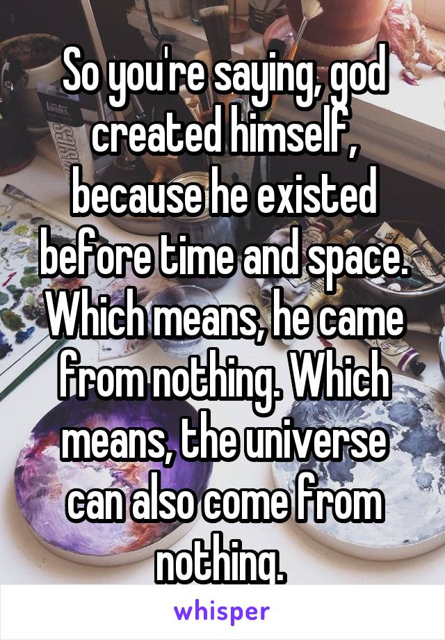 So you're saying, god created himself, because he existed before time and space. Which means, he came from nothing. Which means, the universe can also come from nothing. 