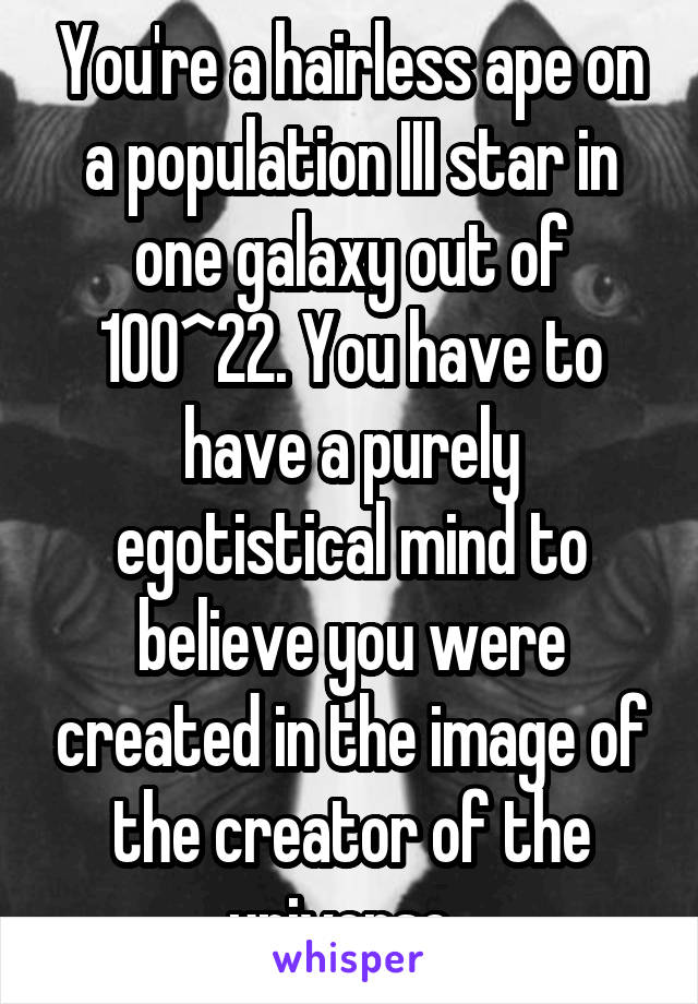 You're a hairless ape on a population III star in one galaxy out of 100^22. You have to have a purely egotistical mind to believe you were created in the image of the creator of the universe. 