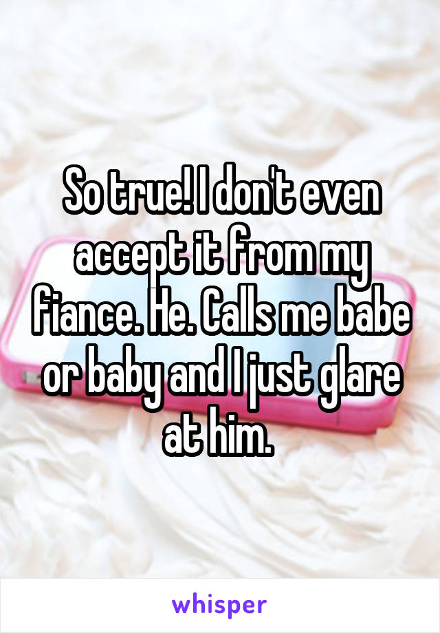 So true! I don't even accept it from my fiance. He. Calls me babe or baby and I just glare at him. 