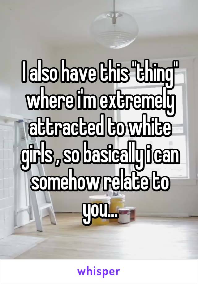I also have this "thing" where i'm extremely attracted to white girls , so basically i can somehow relate to you...