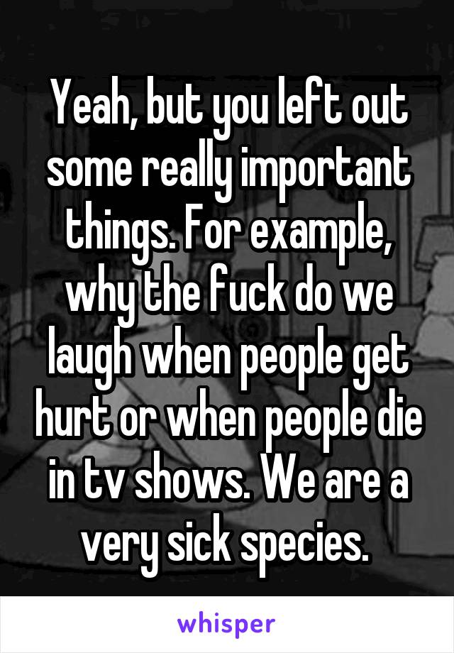 Yeah, but you left out some really important things. For example, why the fuck do we laugh when people get hurt or when people die in tv shows. We are a very sick species. 