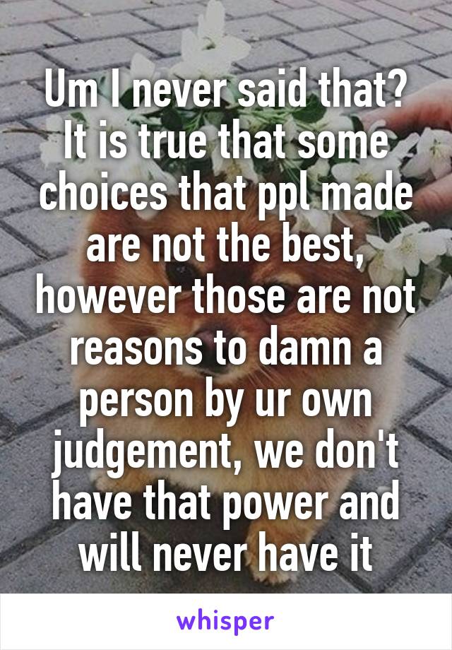 Um I never said that? It is true that some choices that ppl made are not the best, however those are not reasons to damn a person by ur own judgement, we don't have that power and will never have it