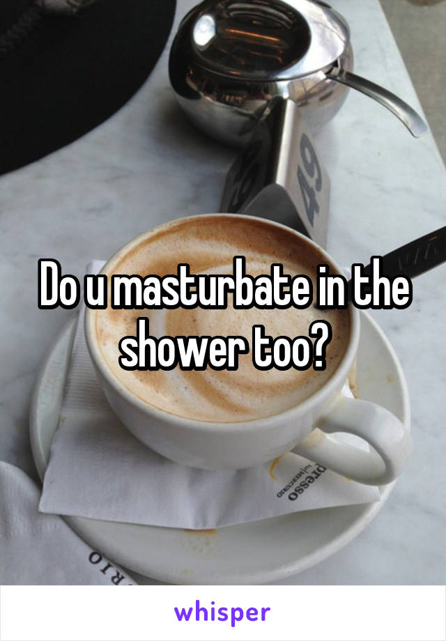 Do u masturbate in the shower too?