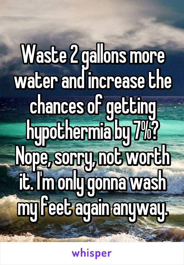 Waste 2 gallons more water and increase the chances of getting hypothermia by 7%? Nope, sorry, not worth it. I'm only gonna wash my feet again anyway.