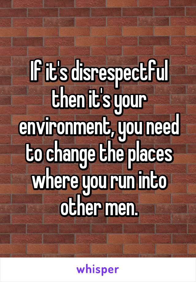 If it's disrespectful then it's your environment, you need to change the places where you run into other men.