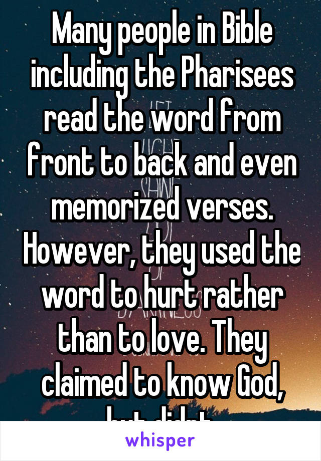 Many people in Bible including the Pharisees read the word from front to back and even memorized verses. However, they used the word to hurt rather than to love. They claimed to know God, but didnt.