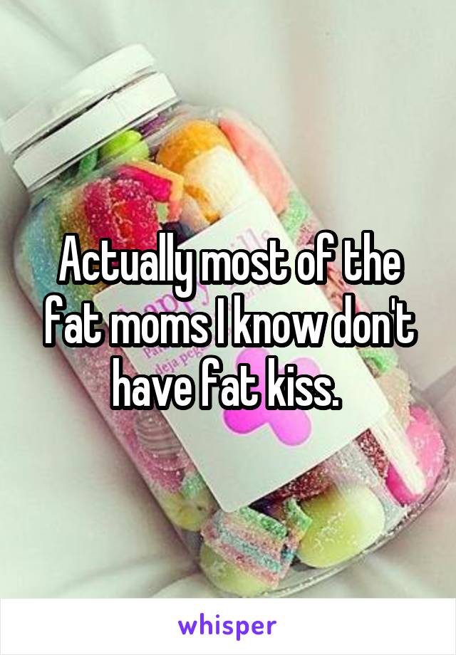 Actually most of the fat moms I know don't have fat kiss. 