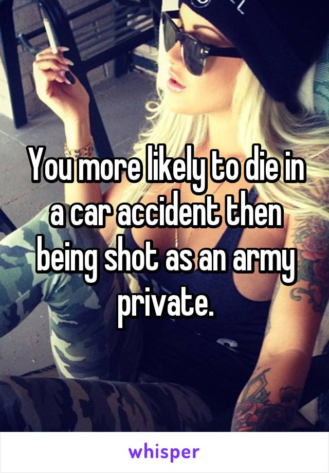 You more likely to die in a car accident then being shot as an army private.