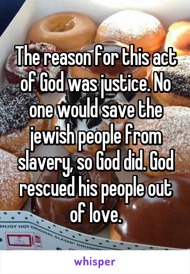 The reason for this act of God was justice. No one would save the jewish people from slavery, so God did. God rescued his people out of love.