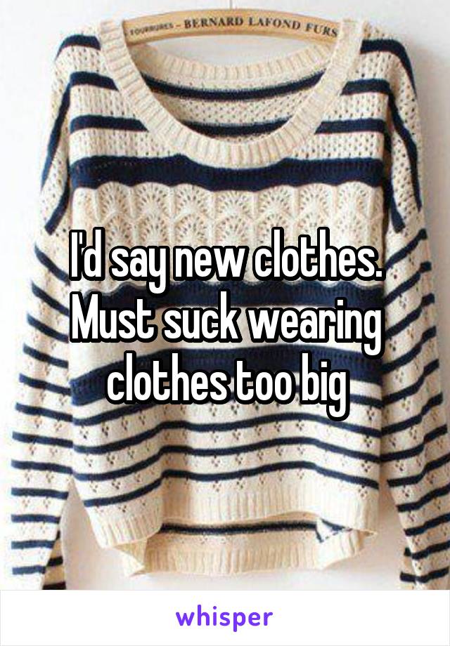 I'd say new clothes. Must suck wearing clothes too big