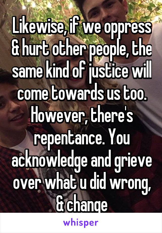 Likewise, if we oppress & hurt other people, the same kind of justice will come towards us too. However, there's repentance. You acknowledge and grieve over what u did wrong, & change