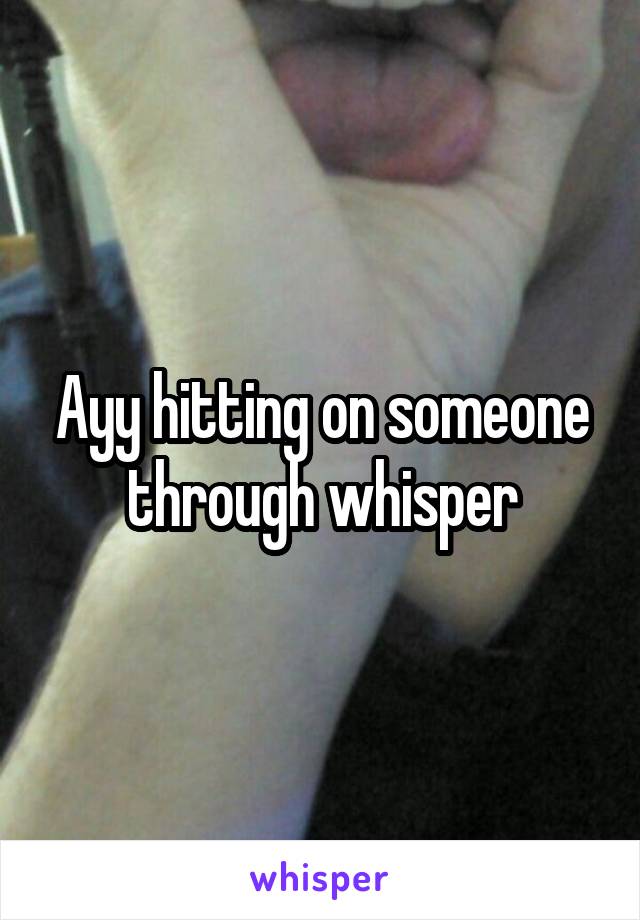 Ayy hitting on someone through whisper
