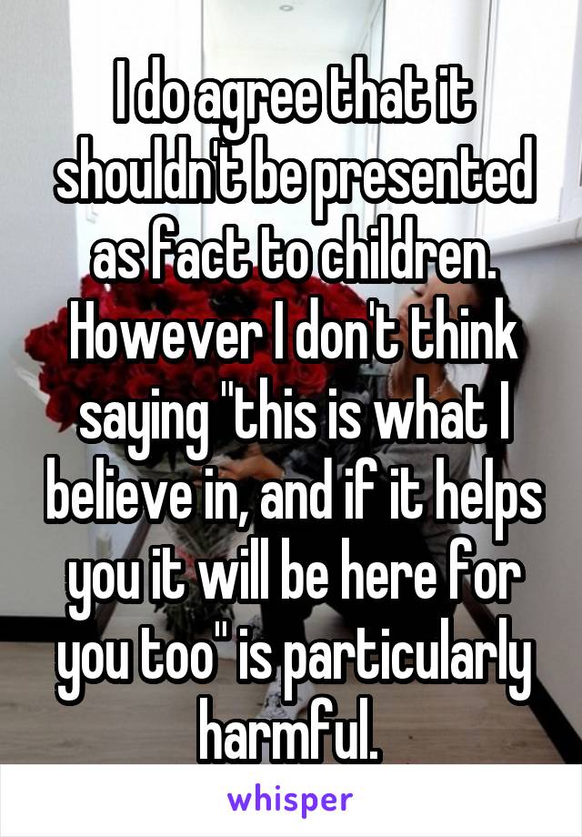 I do agree that it shouldn't be presented as fact to children. However I don't think saying "this is what I believe in, and if it helps you it will be here for you too" is particularly harmful. 