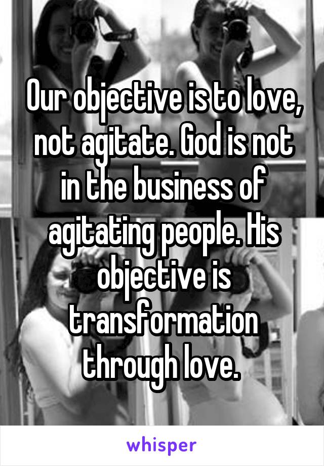 Our objective is to love, not agitate. God is not in the business of agitating people. His objective is transformation through love. 