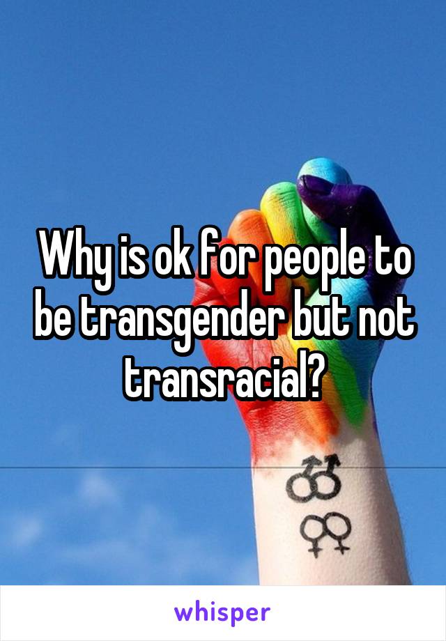 Why is ok for people to be transgender but not transracial?