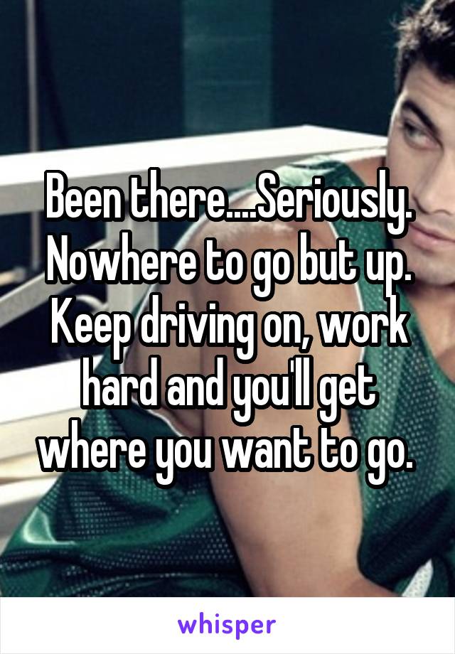 Been there....Seriously. Nowhere to go but up. Keep driving on, work hard and you'll get where you want to go. 