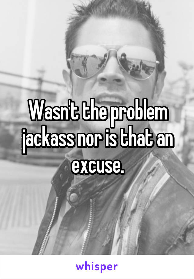 Wasn't the problem jackass nor is that an excuse.