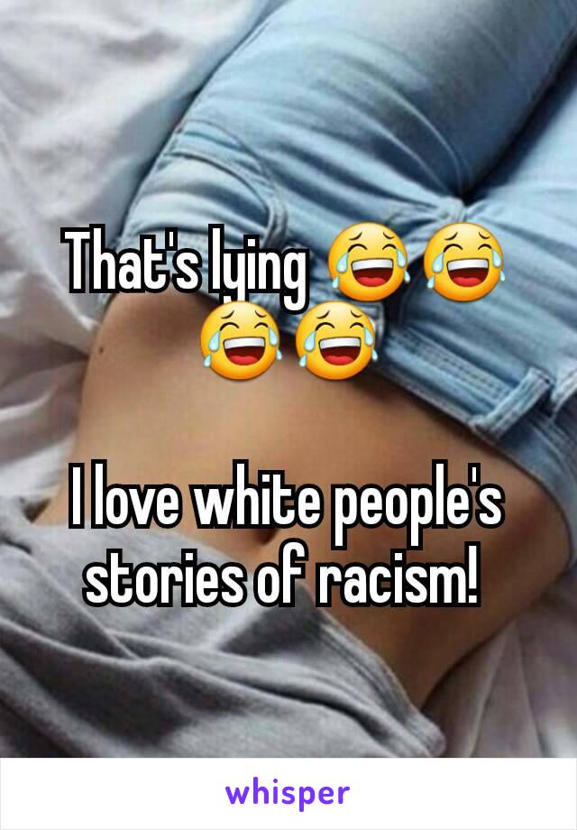 That's lying 😂😂😂😂

I love white people's stories of racism! 