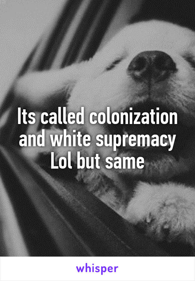 Its called colonization and white supremacy Lol but same