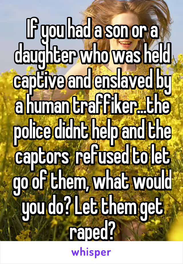 If you had a son or a daughter who was held captive and enslaved by a human traffiker...the police didnt help and the captors  refused to let go of them, what would you do? Let them get raped?