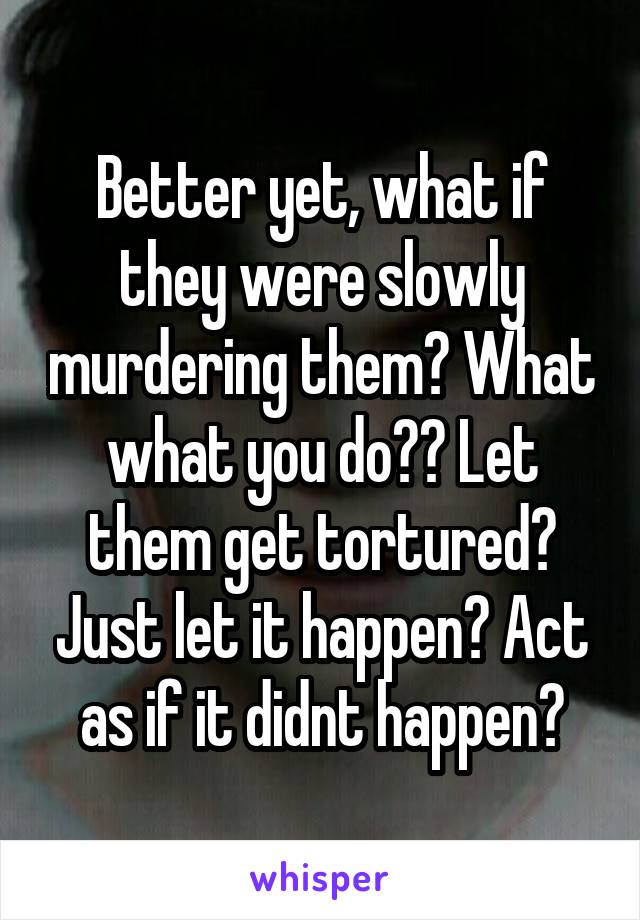 Better yet, what if they were slowly murdering them? What what you do?? Let them get tortured? Just let it happen? Act as if it didnt happen?