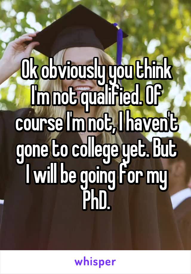 Ok obviously you think I'm not qualified. Of course I'm not, I haven't gone to college yet. But I will be going for my PhD.
