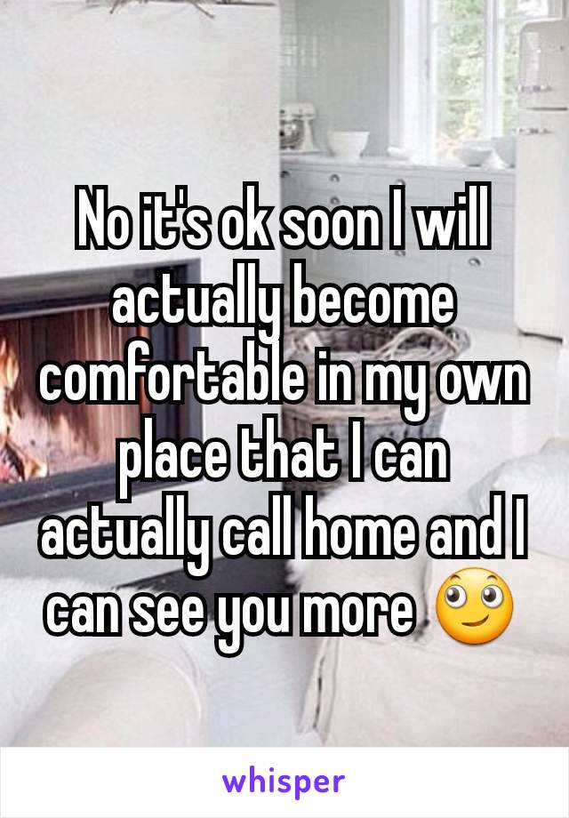 No it's ok soon I will actually become comfortable in my own place that I can actually call home and I can see you more 🙄