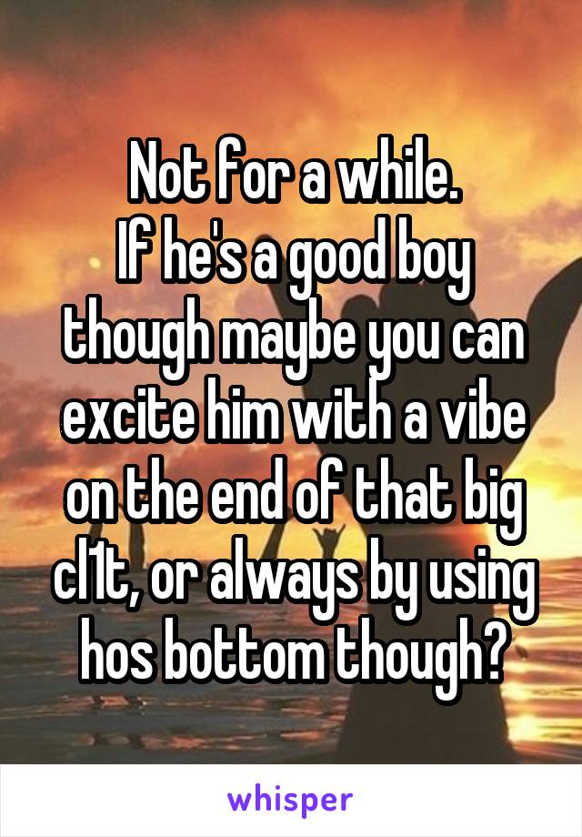 Not for a while.
If he's a good boy though maybe you can excite him with a vibe on the end of that big cl1t, or always by using hos bottom though?