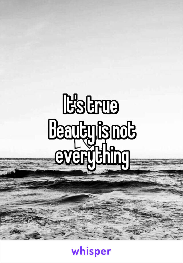 It's true 
Beauty is not everything