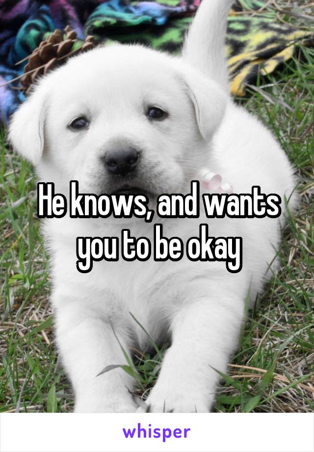 He knows, and wants you to be okay