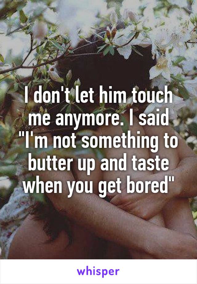 I don't let him touch me anymore. I said "I'm not something to butter up and taste when you get bored"