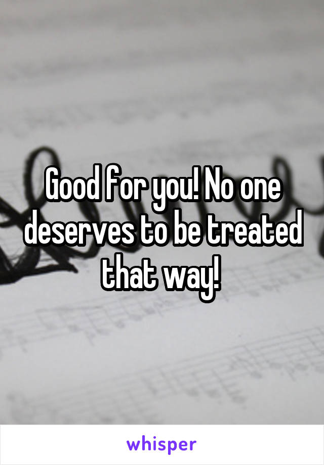 Good for you! No one deserves to be treated that way! 