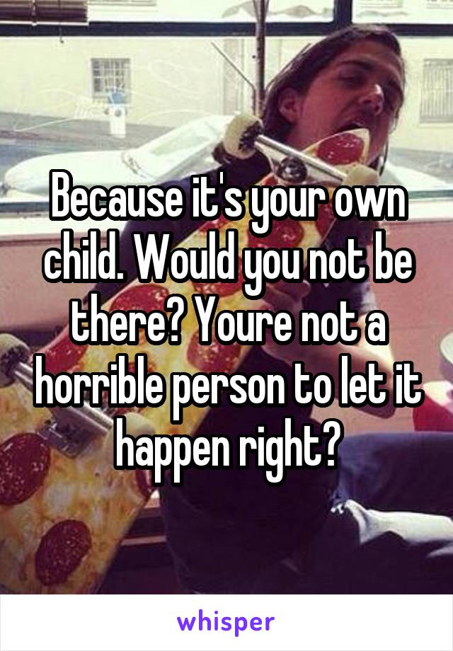 Because it's your own child. Would you not be there? Youre not a horrible person to let it happen right?