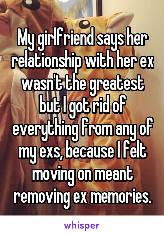 My girlfriend says her relationship with her ex wasn't the greatest but I got rid of everything from any of my exs, because I felt moving on meant removing ex memories.