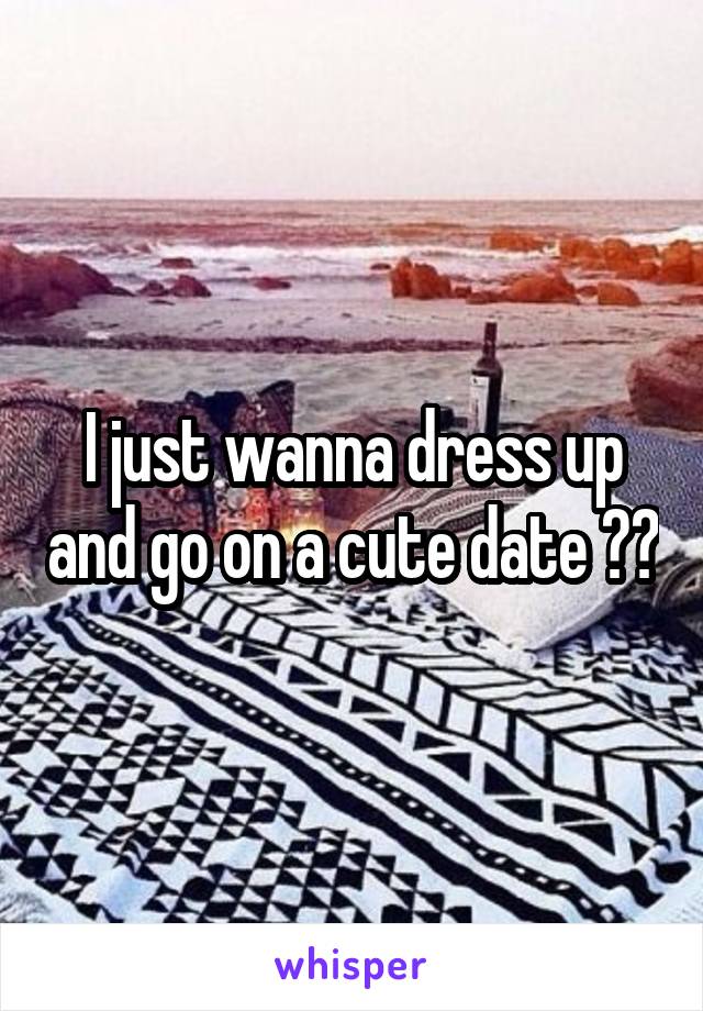 i wanna get dressed up and go on a date