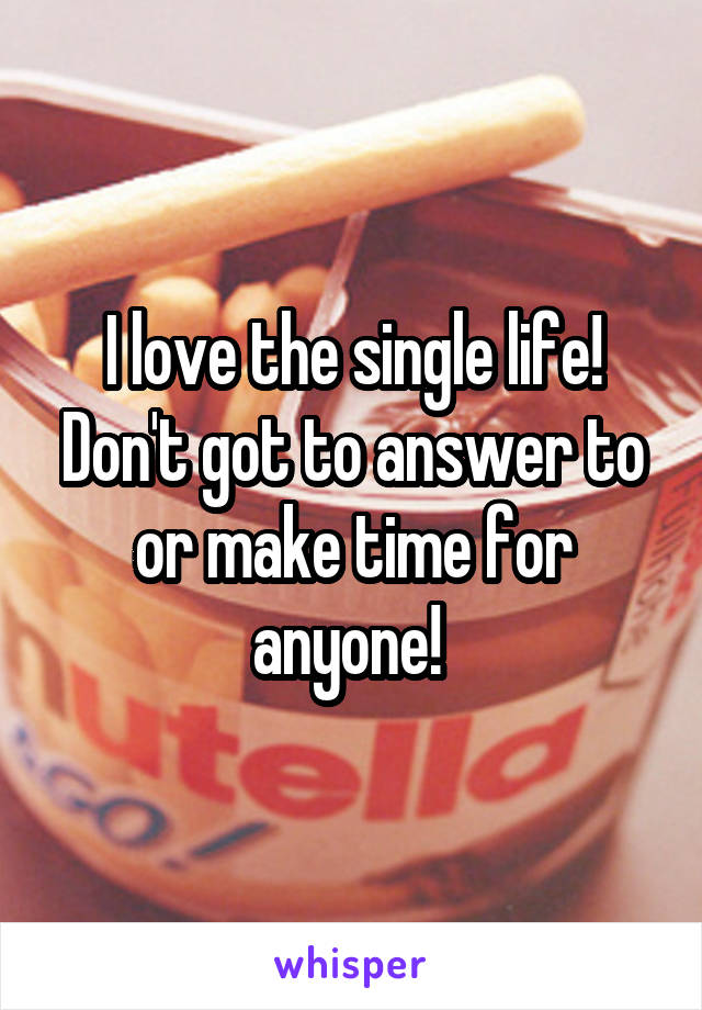 I love the single life! Don't got to answer to or make time for anyone! 