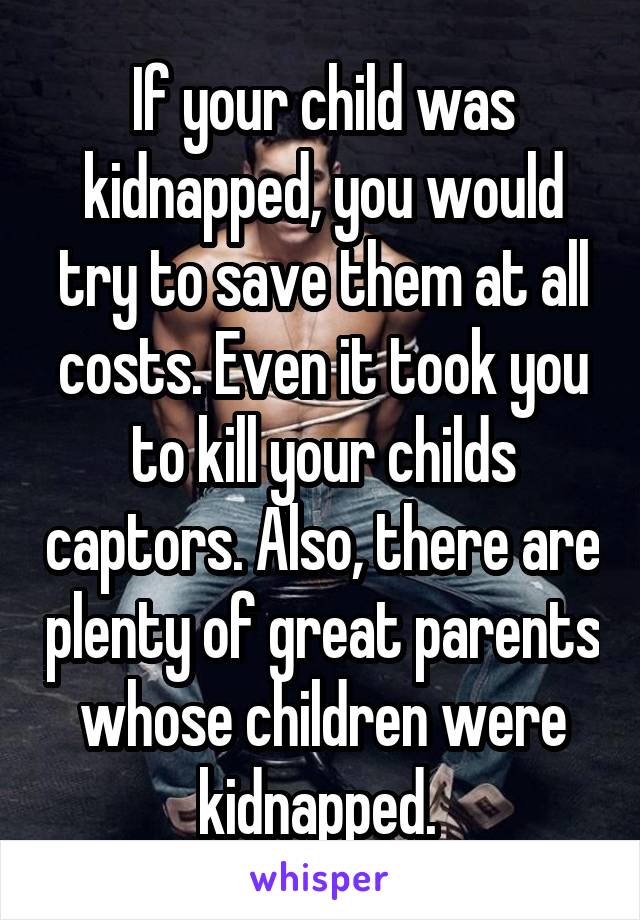 If your child was kidnapped, you would try to save them at all costs. Even it took you to kill your childs captors. Also, there are plenty of great parents whose children were kidnapped. 