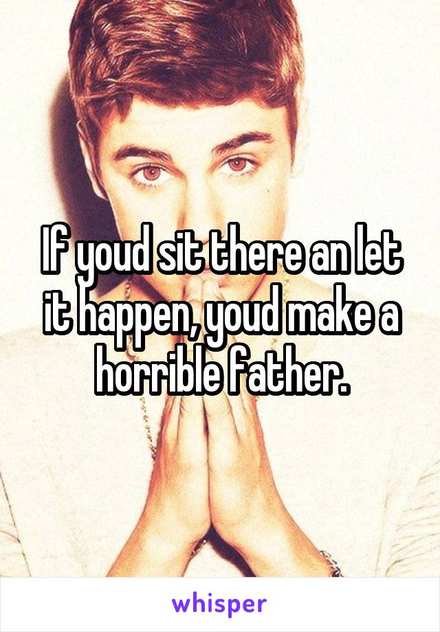 If youd sit there an let it happen, youd make a horrible father.