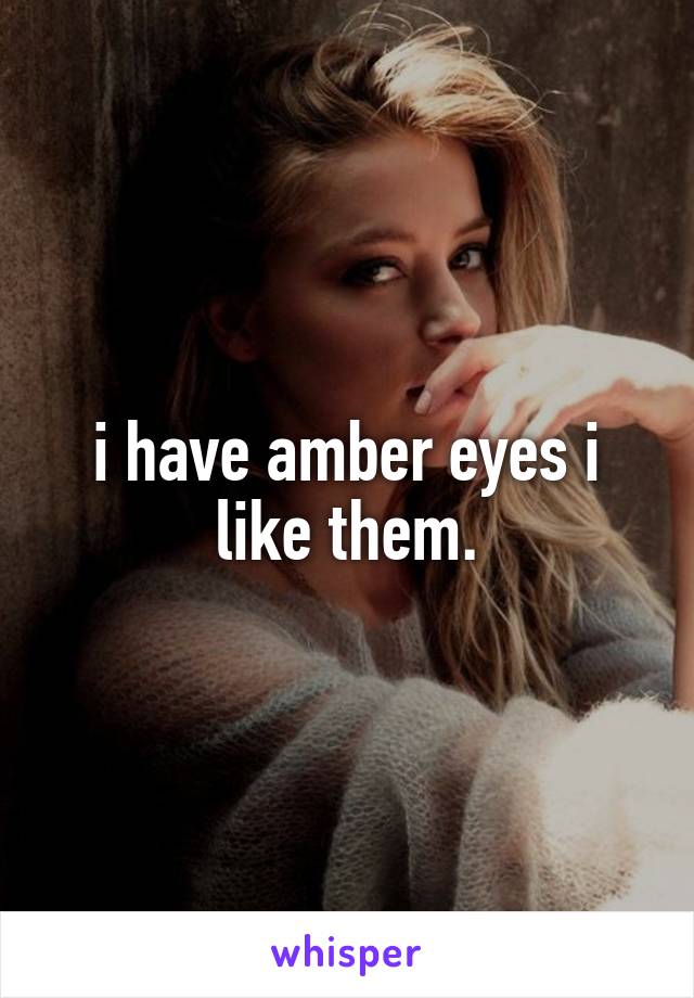 i have amber eyes i like them.