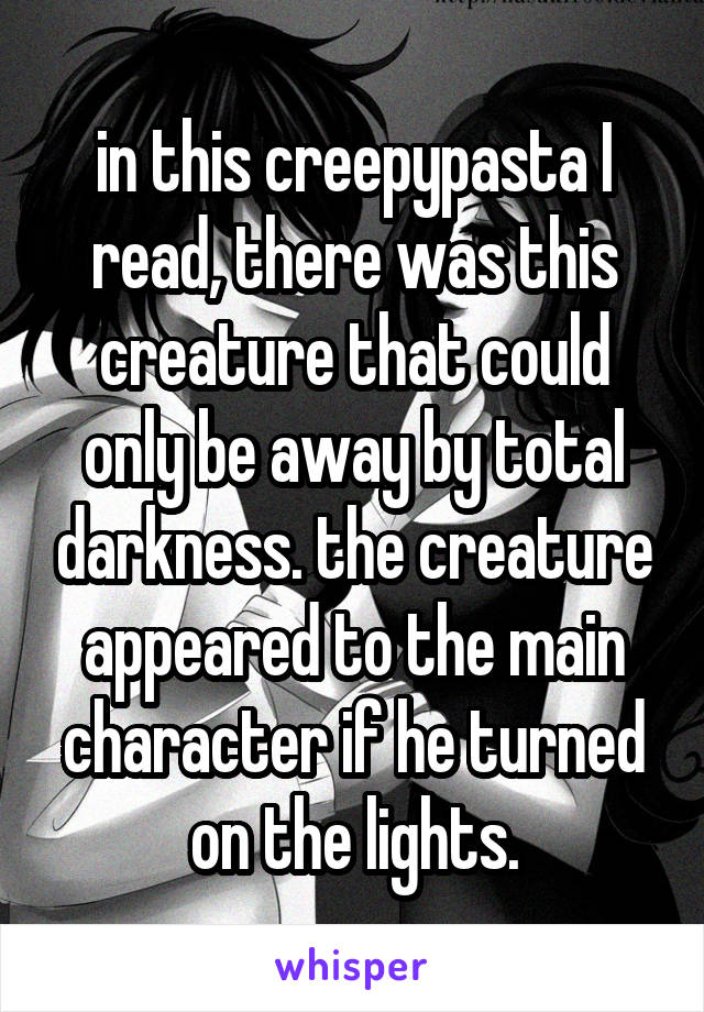 in this creepypasta I read, there was this creature that could only be away by total darkness. the creature appeared to the main character if he turned on the lights.